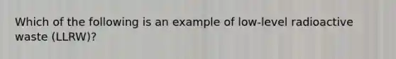 Which of the following is an example of low-level radioactive waste (LLRW)?