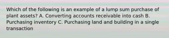 Which of the following is an example of a lump sum purchase of plant assets? A. Converting accounts receivable into cash B. Purchasing inventory C. Purchasing land and building in a single transaction