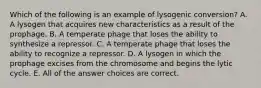 Which of the following is an example of lysogenic conversion? A. A lysogen that acquires new characteristics as a result of the prophage. B. A temperate phage that loses the ability to synthesize a repressor. C. A temperate phage that loses the ability to recognize a repressor. D. A lysogen in which the prophage excises from the chromosome and begins the lytic cycle. E. All of the answer choices are correct.