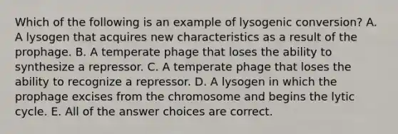 Which of the following is an example of lysogenic conversion? A. A lysogen that acquires new characteristics as a result of the prophage. B. A temperate phage that loses the ability to synthesize a repressor. C. A temperate phage that loses the ability to recognize a repressor. D. A lysogen in which the prophage excises from the chromosome and begins the lytic cycle. E. All of the answer choices are correct.