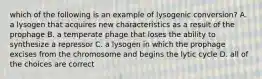 which of the following is an example of lysogenic conversion? A. a lysogen that acquires new characteristics as a result of the prophage B. a temperate phage that loses the ability to synthesize a repressor C. a lysogen in which the prophage excises from the chromosome and begins the lytic cycle D. all of the choices are correct