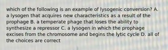 which of the following is an example of lysogenic conversion? A. a lysogen that acquires new characteristics as a result of the prophage B. a temperate phage that loses the ability to synthesize a repressor C. a lysogen in which the prophage excises from the chromosome and begins the lytic cycle D. all of the choices are correct