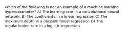 Which of the following is not an example of a machine learning hyperparameter? A) The learning rate in a convolutional neural network. B) The coefficients in a linear regression C) The maximum depth in a decision forest regression D) The regularization rate in a logistic regression