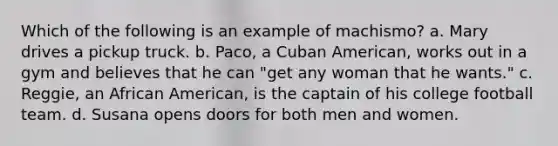 Which of the following is an example of machismo? a. Mary drives a pickup truck. b. Paco, a Cuban American, works out in a gym and believes that he can "get any woman that he wants." c. Reggie, an African American, is the captain of his college football team. d. Susana opens doors for both men and women.