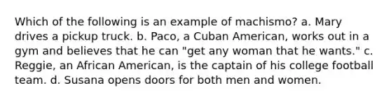 Which of the following is an example of machismo? a. Mary drives a pickup truck. b. Paco, a Cuban American, works out in a gym and believes that he can "get any woman that he wants." c. Reggie, an African American, is the captain of his college football team. d. Susana opens doors for both men and women.