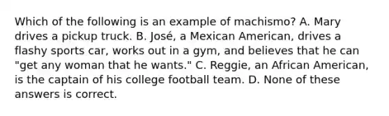 Which of the following is an example of machismo? A. Mary drives a pickup truck. B. José, a Mexican American, drives a flashy sports car, works out in a gym, and believes that he can "get any woman that he wants." C. Reggie, an African American, is the captain of his college football team. D. None of these answers is correct.