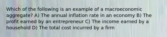 Which of the following is an example of a macroeconomic aggregate? A) The annual inflation rate in an economy B) The profit earned by an entrepreneur C) The income earned by a household D) The total cost incurred by a firm