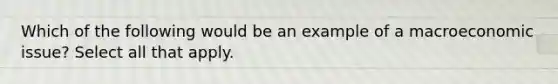 Which of the following would be an example of a macroeconomic issue? Select all that apply.