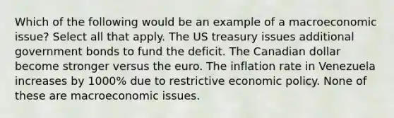 Which of the following would be an example of a macroeconomic issue? Select all that apply. The US treasury issues additional government bonds to fund the deficit. The Canadian dollar become stronger versus the euro. The inflation rate in Venezuela increases by 1000% due to restrictive economic policy. None of these are macroeconomic issues.