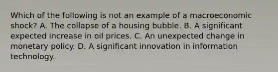 Which of the following is not an example of a macroeconomic​ shock? A. The collapse of a housing bubble. B. A significant expected increase in oil prices. C. An unexpected change in monetary policy. D. A significant innovation in information technology.