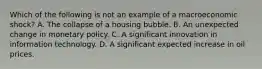 Which of the following is not an example of a macroeconomic​ shock? A. The collapse of a housing bubble. B. An unexpected change in monetary policy. C. A significant innovation in information technology. D. A significant expected increase in oil prices.