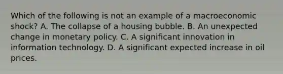 Which of the following is not an example of a macroeconomic​ shock? A. The collapse of a housing bubble. B. An unexpected change in <a href='https://www.questionai.com/knowledge/kEE0G7Llsx-monetary-policy' class='anchor-knowledge'>monetary policy</a>. C. A significant innovation in information technology. D. A significant expected increase in oil prices.