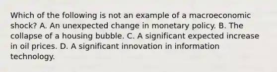 Which of the following is not an example of a macroeconomic​ shock? A. An unexpected change in monetary policy. B. The collapse of a housing bubble. C. A significant expected increase in oil prices. D. A significant innovation in information technology.