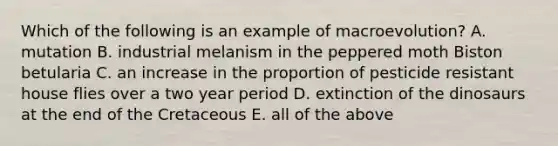 Which of the following is an example of macroevolution? A. mutation B. industrial melanism in the peppered moth Biston betularia C. an increase in the proportion of pesticide resistant house flies over a two year period D. extinction of the dinosaurs at the end of the Cretaceous E. all of the above