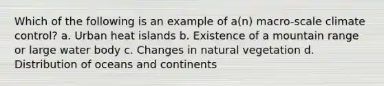 Which of the following is an example of a(n) macro-scale climate control? a. Urban heat islands b. Existence of a mountain range or large water body c. Changes in natural vegetation d. Distribution of oceans and continents