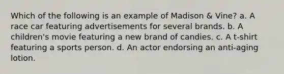 Which of the following is an example of Madison & Vine? a. A race car featuring advertisements for several brands. b. A children's movie featuring a new brand of candies. c. A t-shirt featuring a sports person. d. An actor endorsing an anti-aging lotion.