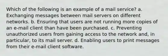 Which of the following is an example of a mail service? a. Exchanging messages between mail servers on different networks. b. Ensuring that users are not running more copies of an e-mail client than have been purchased. c. Preventing unauthorized users from gaining access to the network and, in particular, to its mail server. d. Enabling users to print messages from their e-mail client software.