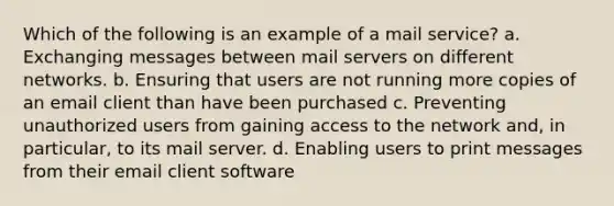 Which of the following is an example of a mail service? a. Exchanging messages between mail servers on different networks. b. Ensuring that users are not running more copies of an email client than have been purchased c. Preventing unauthorized users from gaining access to the network and, in particular, to its mail server. d. Enabling users to print messages from their email client software