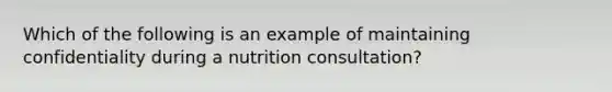 Which of the following is an example of maintaining confidentiality during a nutrition consultation?