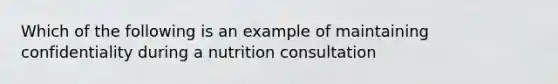 Which of the following is an example of maintaining confidentiality during a nutrition consultation