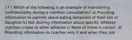 ( * ) Which of the following is an example of maintaining confidentiality during a nutrition consultation? a) Providing information to parents about eating behaviors of their son or daughter b) Not sharing information about specific athletes' nutrition intake to other athletes c) None of these is correct. d) Providing information to coaches only if and when they ask