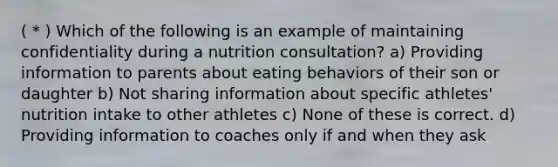 ( * ) Which of the following is an example of maintaining confidentiality during a nutrition consultation? a) Providing information to parents about eating behaviors of their son or daughter b) Not sharing information about specific athletes' nutrition intake to other athletes c) None of these is correct. d) Providing information to coaches only if and when they ask