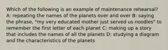 Which of the following is an example of maintenance rehearsal? A: repeating the names of the planets over and over B: saying the phrase, "my very educated mother just served us noodles" to remember the first letter of each planet C: making up a story that includes the names of all the planets D: studying a diagram and the characteristics of the planets