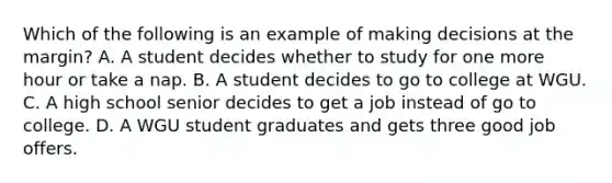 Which of the following is an example of making decisions at the margin? A. A student decides whether to study for one more hour or take a nap. B. A student decides to go to college at WGU. C. A high school senior decides to get a job instead of go to college. D. A WGU student graduates and gets three good job offers.