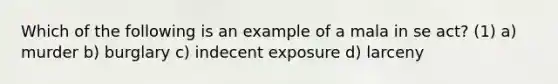 Which of the following is an example of a mala in se act? (1) a) murder b) burglary c) indecent exposure d) larceny