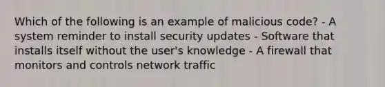 Which of the following is an example of malicious code? - A system reminder to install security updates - Software that installs itself without the user's knowledge - A firewall that monitors and controls network traffic