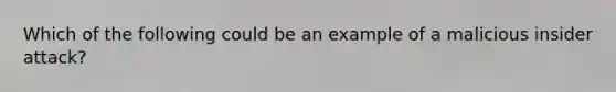 Which of the following could be an example of a malicious insider attack?