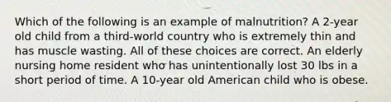 Which of the following is an example of malnutrition? A 2-year old child from a third-world country who is extremely thin and has muscle wasting. All of these choices are correct. An elderly nursing home resident who has unintentionally lost 30 lbs in a short period of time. A 10-year old American child who is obese.