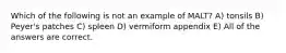 Which of the following is not an example of MALT? A) tonsils B) Peyer's patches C) spleen D) vermiform appendix E) All of the answers are correct.