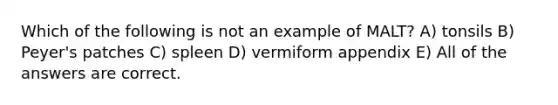 Which of the following is not an example of MALT? A) tonsils B) Peyer's patches C) spleen D) vermiform appendix E) All of the answers are correct.