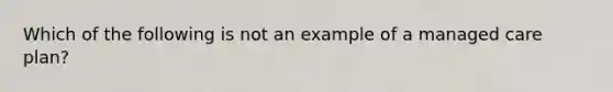 Which of the following is not an example of a managed care plan?