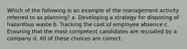 Which of the following is an example of the management activity referred to as planning? a. Developing a strategy for disposing of hazardous waste b. Tracking the cost of employee absence c. Ensuring that the most competent candidates are recruited by a company d. All of these choices are correct.