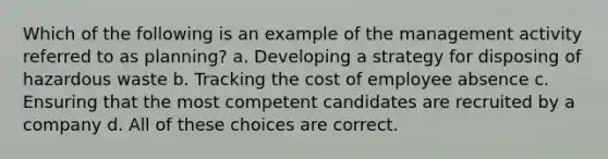 Which of the following is an example of the management activity referred to as planning? a. Developing a strategy for disposing of hazardous waste b. Tracking the cost of employee absence c. Ensuring that the most competent candidates are recruited by a company d. All of these choices are correct.