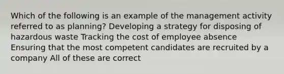 Which of the following is an example of the management activity referred to as planning? Developing a strategy for disposing of hazardous waste Tracking the cost of employee absence Ensuring that the most competent candidates are recruited by a company All of these are correct