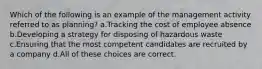 Which of the following is an example of the management activity referred to as planning? a.Tracking the cost of employee absence b.Developing a strategy for disposing of hazardous waste c.Ensuring that the most competent candidates are recruited by a company d.All of these choices are correct.