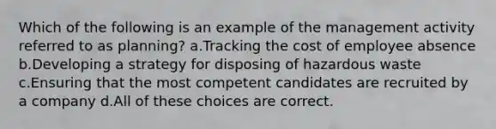 Which of the following is an example of the management activity referred to as planning? a.Tracking the cost of employee absence b.Developing a strategy for disposing of hazardous waste c.Ensuring that the most competent candidates are recruited by a company d.All of these choices are correct.