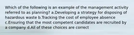 Which of the following is an example of the management activity referred to as planning? a.Developing a strategy for disposing of hazardous waste b.Tracking the cost of employee absence c.Ensuring that the most competent candidates are recruited by a company d.All of these choices are correct