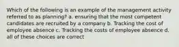 Which of the following is an example of the management activity referred to as planning? a. ensuring that the most competent candidates are recruited by a company b. Tracking the cost of employee absence c. Tracking the costs of employee absence d. all of these choices are correct