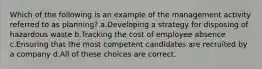 Which of the following is an example of the management activity referred to as planning? a.Developing a strategy for disposing of hazardous waste b.Tracking the cost of employee absence c.Ensuring that the most competent candidates are recruited by a company d.All of these choices are correct.