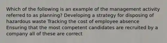 Which of the following is an example of the management activity referred to as planning? Developing a strategy for disposing of hazardous waste Tracking the cost of employee absence Ensuring that the most competent candidates are recruited by a company all of these are correct