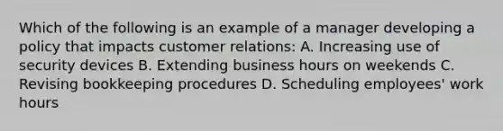 Which of the following is an example of a manager developing a policy that impacts customer relations: A. Increasing use of security devices B. Extending business hours on weekends C. Revising bookkeeping procedures D. Scheduling employees' work hours