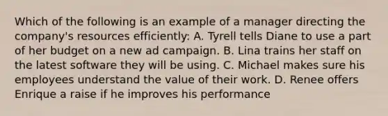 Which of the following is an example of a manager directing the company's resources efficiently: A. Tyrell tells Diane to use a part of her budget on a new ad campaign. B. Lina trains her staff on the latest software they will be using. C. Michael makes sure his employees understand the value of their work. D. Renee offers Enrique a raise if he improves his performance