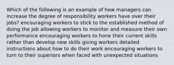 Which of the following is an example of how managers can increase the degree of responsibility workers have over their jobs? encouraging workers to stick to the established method of doing the job allowing workers to monitor and measure their own performance encouraging workers to hone their current skills rather than develop new skills giving workers detailed instructions about how to do their work encouraging workers to turn to their superiors when faced with unexpected situations