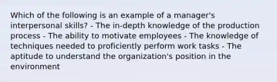 Which of the following is an example of a manager's interpersonal skills? - The in-depth knowledge of the production process - The ability to motivate employees - The knowledge of techniques needed to proficiently perform work tasks - The aptitude to understand the organization's position in the environment