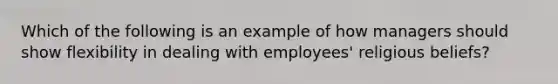 Which of the following is an example of how managers should show flexibility in dealing with employees' religious beliefs?