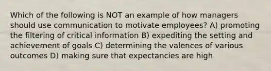 Which of the following is NOT an example of how managers should use communication to motivate employees? A) promoting the filtering of critical information B) expediting the setting and achievement of goals C) determining the valences of various outcomes D) making sure that expectancies are high